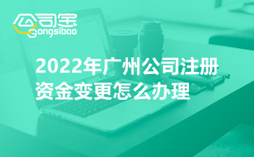2022年广州公司注册资金变更怎么办理