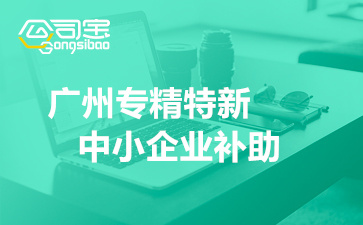 2022年广州专精特新中小企业补助(企业申报专精特新的好处)