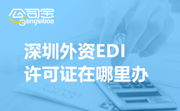 深圳外资EDI许可证在哪里办(深圳外资EDI许可证审批流程)
