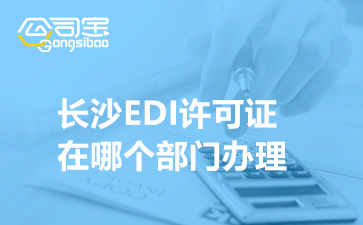 长沙EDI许可证在哪个部门办理(EDI牌照申请条件及资料清单)