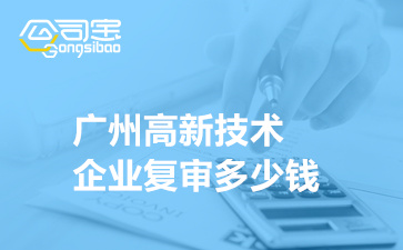 广州高新技术企业复审多少钱,高企复审需要什么资料