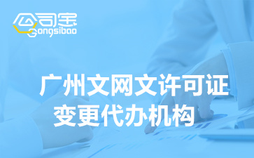 广州文网文许可证变更代办机构,广州变更文网文资质需要多少费用