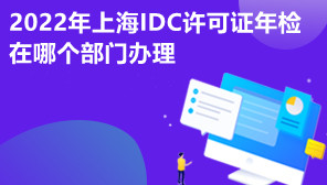 2022年上海IDC许可证年检在哪个部门办理,IDC许可证年检申请费用
