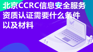北京CCRC信息安全服务资质认证需要什么条件以及材料