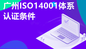 广州ISO14001体系认证条件,企业为什么要做ISO14001认证