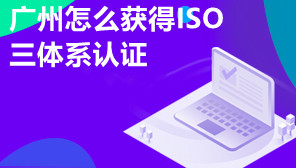 广州怎么获得ISO三体系认证,广州ISO三体系认证有什么优势