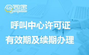 呼叫中心许可证有效期多久，呼叫中心许可证续期怎么办理