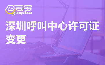 深圳呼叫中心许可证变更,呼叫中心许可证可以变更哪些内容