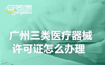 广州三类医疗器械许可证怎么办理,广州三类医疗器械许可证办理流程及所需满足条件